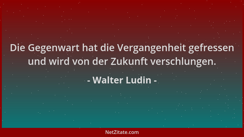 Walter Ludin - Die Gegenwart hat die Vergangenheit gefressen und wird von der Zukunft verschlungen....