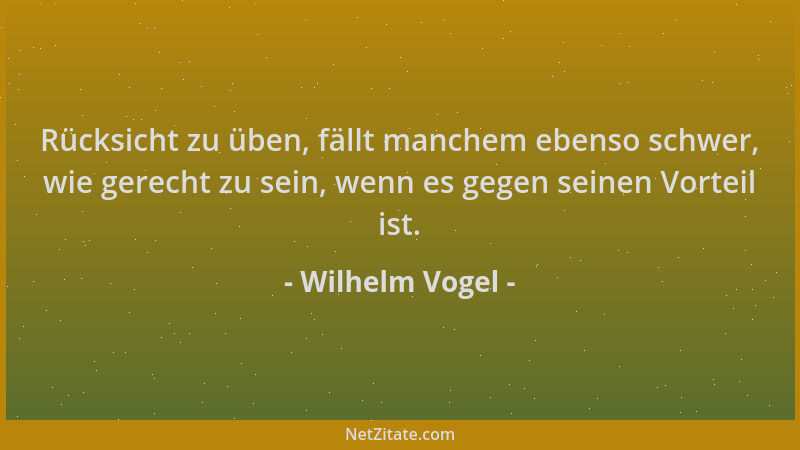 Wilhelm Vogel - Rücksicht zu üben, fällt manchem ebenso schwer, wie gerecht zu sein, wenn es gegen seinen Vorteil ist....
