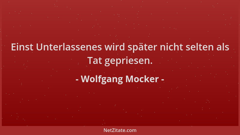 Wolfgang Mocker - Einst Unterlassenes wird später nicht selten als Tat gepriesen....