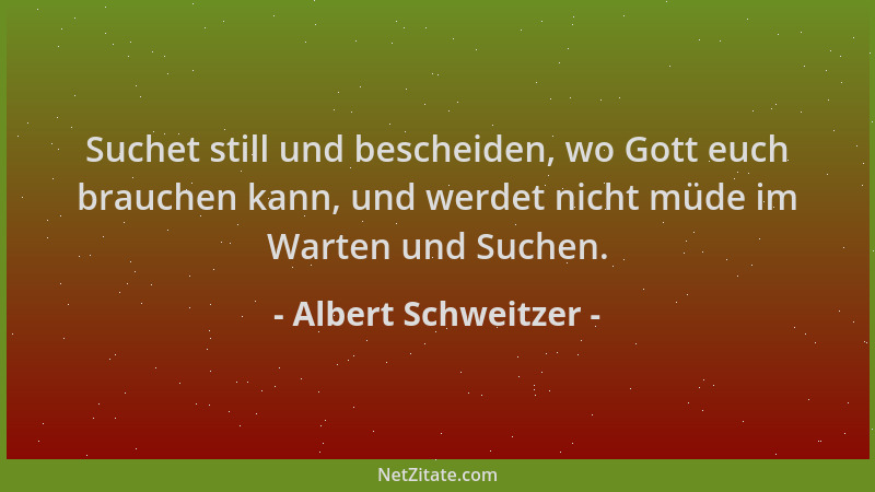Albert Schweitzer - Suchet still und bescheiden, wo Gott euch brauchen kann, und werdet nicht müde im Warten und Suchen....