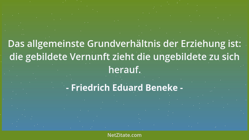 Friedrich Eduard Beneke - Das allgemeinste Grundverhältnis der Erziehung ist: die gebildete Vernunft zieht die ungebildete...