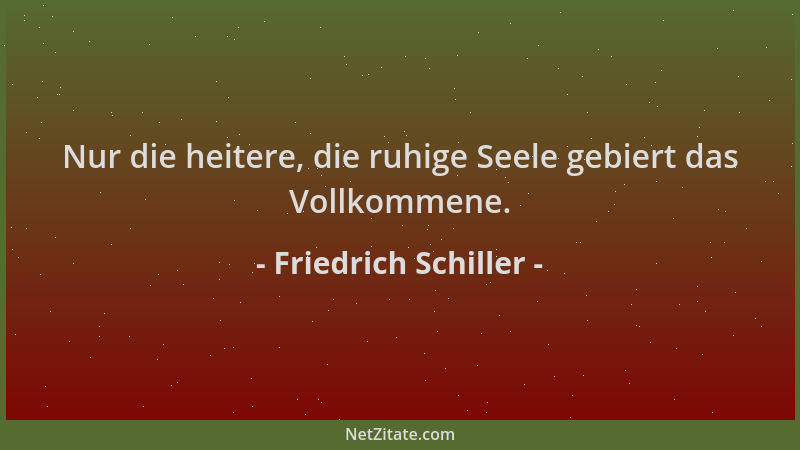 Friedrich Schiller - Nur die heitere, die ruhige Seele gebiert das Vollkommene....