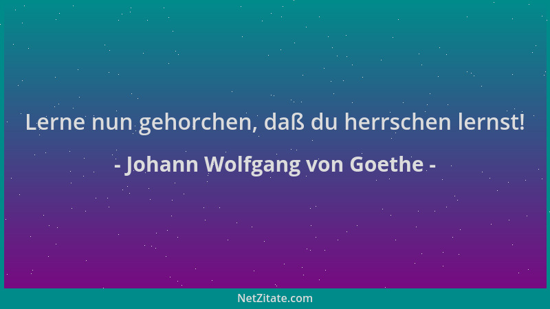 Johann Wolfgang von Goethe - Lerne nun gehorchen, daß du herrschen lernst!...