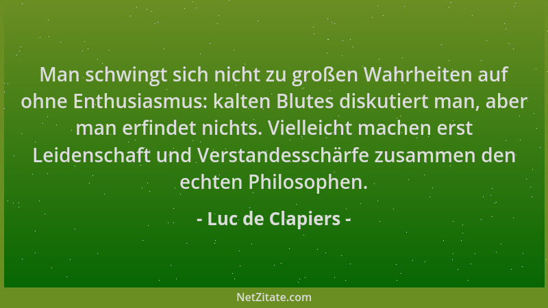 Luc de Clapiers - Man schwingt sich nicht zu großen Wahrheiten auf ohne Enthusiasmus: kalten Blutes diskutiert man, aber ma...