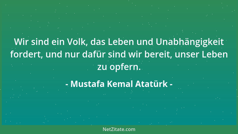 Mustafa Kemal Atatürk - Wir sind ein Volk, das Leben und Unabhängigkeit fordert, und nur dafür sind wir bereit, unser Leben...