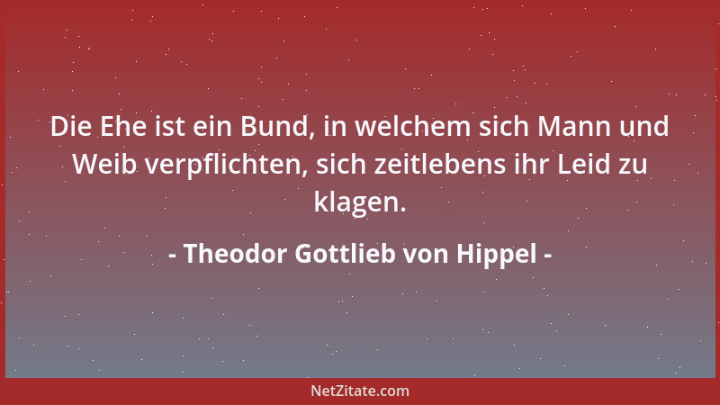 Theodor Gottlieb von Hippel - Die Ehe ist ein Bund, in welchem sich Mann und Weib verpflichten, sich zeitlebens ihr Leid zu...