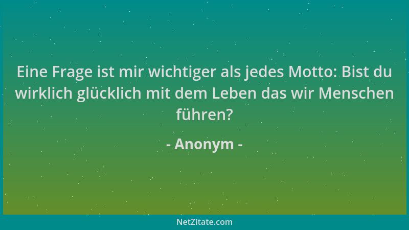 Anonym - Eine Frage ist mir wichtiger als jedes Motto: Bist du wirklich glücklich mit dem Leben das wir Menschen führen?...