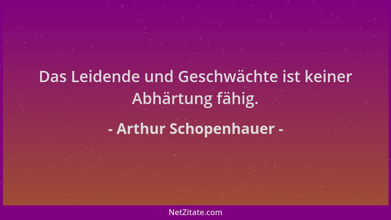Arthur Schopenhauer - Das Leidende und Geschwächte ist keiner Abhärtung fähig....