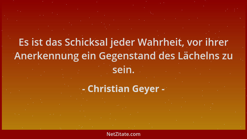 Christian Geyer - Es ist das Schicksal jeder Wahrheit, vor ihrer Anerkennung ein Gegenstand des Lächelns zu sein....