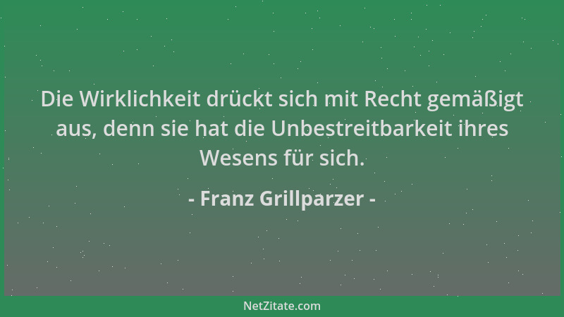 Franz Grillparzer - Die Wirklichkeit drückt sich mit Recht gemäßigt aus, denn sie hat die Unbestreitbarkeit ihres Wesens fü...