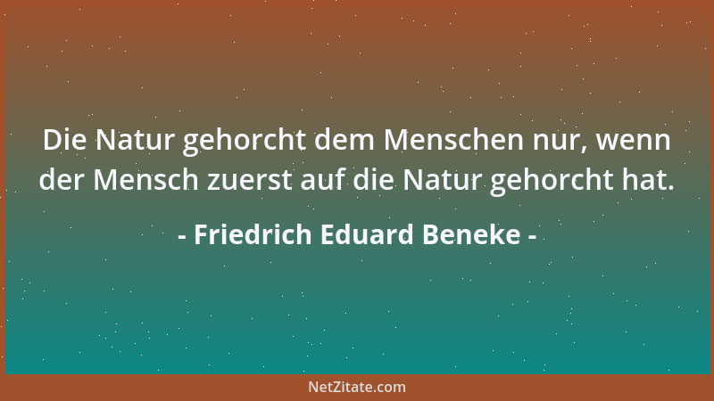 Friedrich Eduard Beneke - Die Natur gehorcht dem Menschen nur, wenn der Mensch zuerst auf die Natur gehorcht hat....