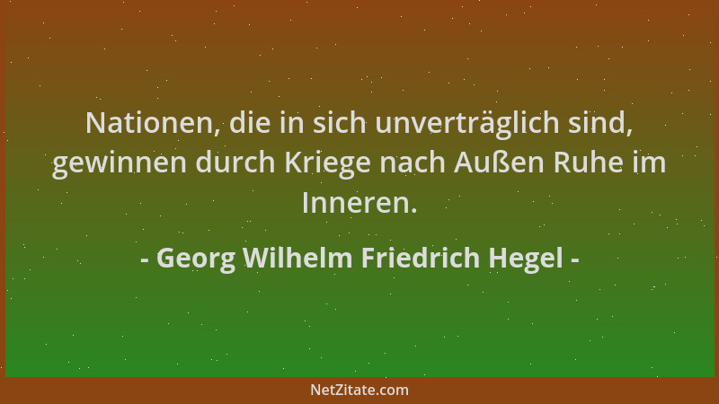 Georg Wilhelm Friedrich Hegel - Nationen, die in sich unverträglich sind, gewinnen durch Kriege nach Außen Ruhe im Inneren....