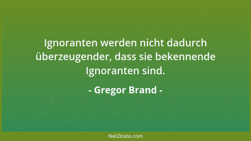 Gregor Brand - Ignoranten werden nicht dadurch überzeugender, dass sie bekennende Ignoranten sind....