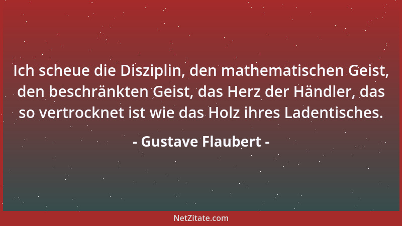 Gustave Flaubert - Ich scheue die Disziplin, den mathematischen Geist, den beschränkten Geist, das Herz der Händler, das so...