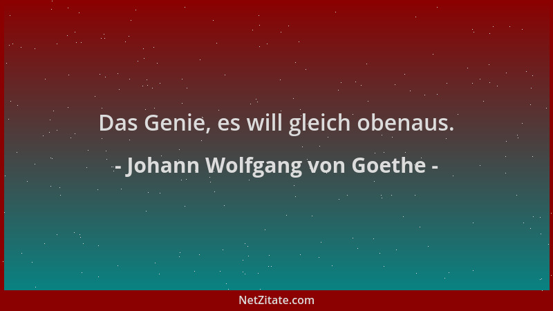 Johann Wolfgang von Goethe - Das Genie, es will gleich obenaus....
