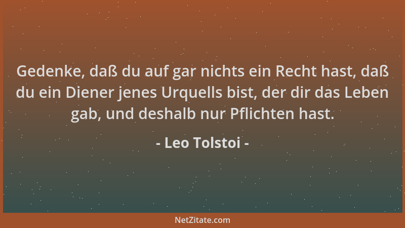 Leo Tolstoi - Gedenke, daß du auf gar nichts ein Recht hast, daß du ein Diener jenes Urquells bist, der dir das Leben gab,...