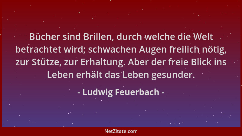 Ludwig Feuerbach - Bücher sind Brillen, durch welche die Welt betrachtet wird; schwachen Augen freilich nötig, zur Stütze,...