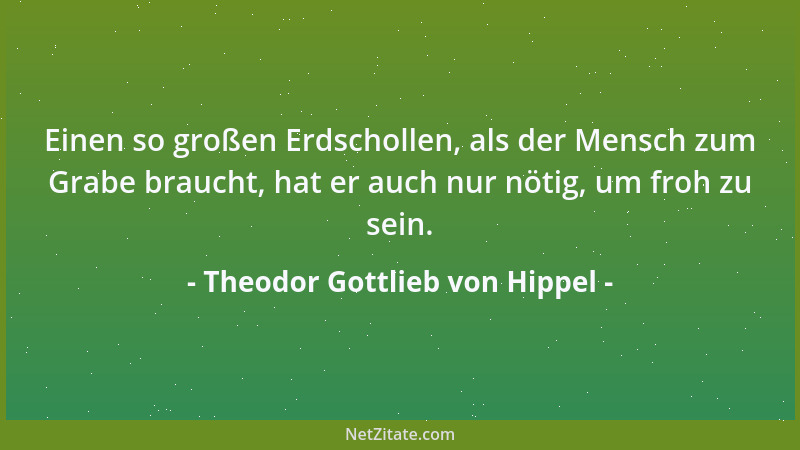 Theodor Gottlieb von Hippel - Einen so großen Erdschollen, als der Mensch zum Grabe braucht, hat er auch nur nötig, um froh...
