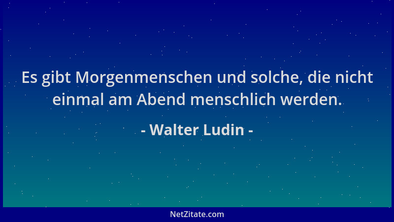 Walter Ludin - Es gibt Morgenmenschen und solche, die nicht einmal am Abend menschlich werden....