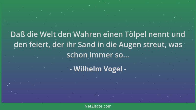 Wilhelm Vogel - Daß die Welt den Wahren einen Tölpel nennt und den feiert, der ihr Sand in die Augen streut, was schon imme...