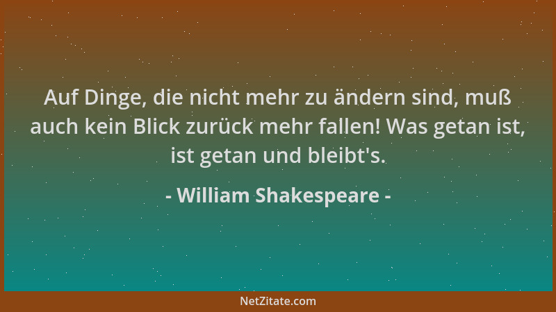 William Shakespeare - Auf Dinge, die nicht mehr zu ändern sind, muß auch kein Blick zurück mehr fallen! Was getan ist, ist...