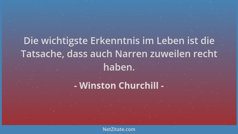 Winston Churchill - Die wichtigste Erkenntnis im Leben ist die Tatsache, dass auch Narren zuweilen recht haben....
