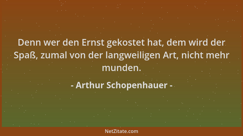 Arthur Schopenhauer - Denn wer den Ernst gekostet hat, dem wird der Spaß, zumal von der langweiligen Art, nicht mehr munden...