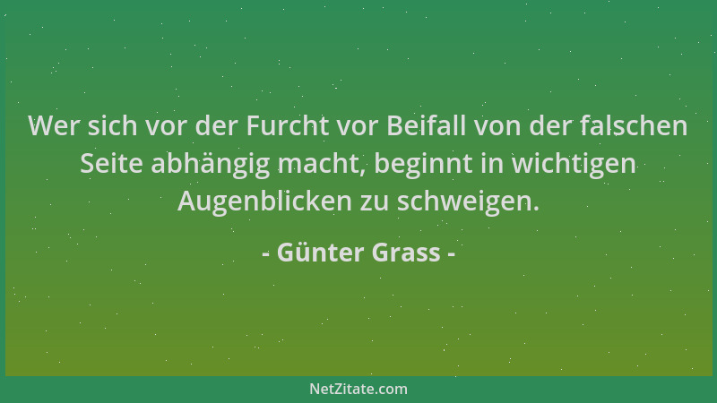 Günter Grass - Wer sich vor der Furcht vor Beifall von der falschen Seite abhängig macht, beginnt in wichtigen Augenblicken...