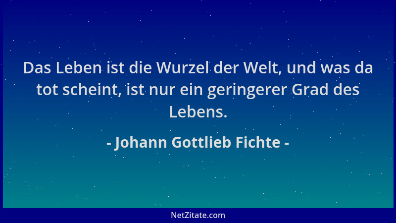 Johann Gottlieb Fichte - Das Leben ist die Wurzel der Welt, und was da tot scheint, ist nur ein geringerer Grad des Lebens....
