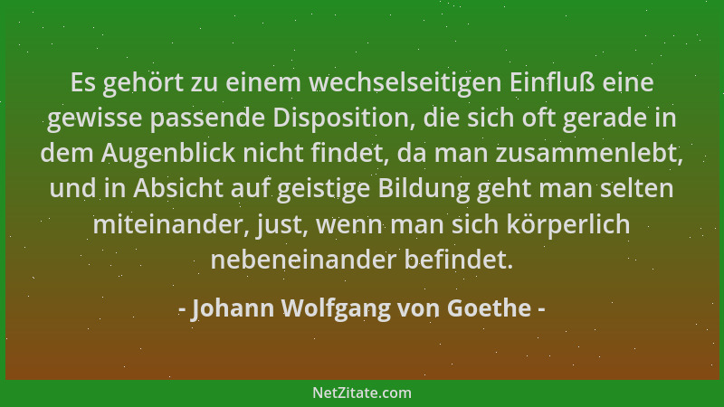 Johann Wolfgang von Goethe - Es gehört zu einem wechselseitigen Einfluß eine gewisse passende Disposition, die sich oft ger...