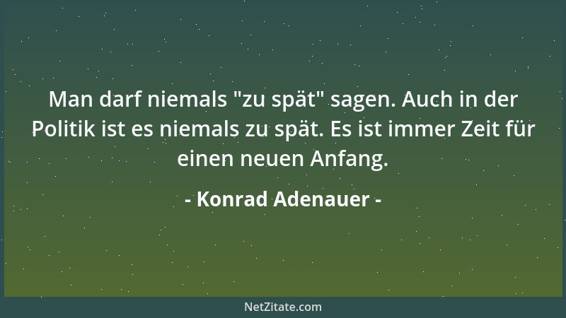Konrad Adenauer - Man darf niemals  "zu spät " sagen. Auch in der Politik ist es niemals zu spät. Es ist immer Zeit für einen...