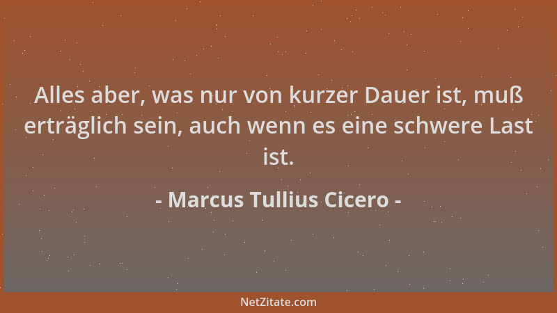 Marcus Tullius Cicero - Alles aber, was nur von kurzer Dauer ist, muß erträglich sein, auch wenn es eine schwere Last ist....