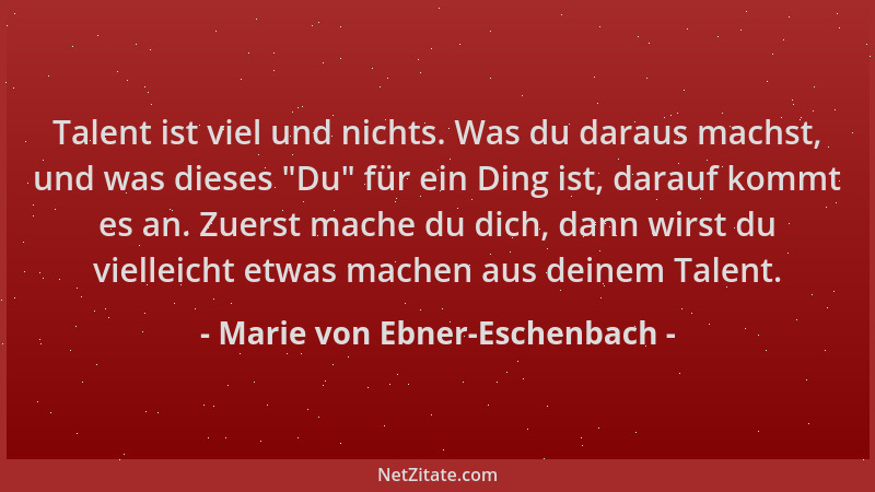 Marie von Ebner-Eschenbach - Talent ist viel und nichts. Was du daraus machst, und was dieses  "Du " für ein Ding ist, darauf...