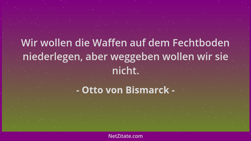 Otto von Bismarck - Wir wollen die Waffen auf dem Fechtboden niederlegen, aber weggeben wollen wir sie nicht....
