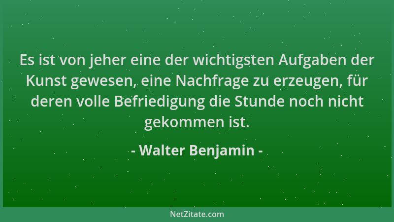 Walter Benjamin - Es ist von jeher eine der wichtigsten Aufgaben der Kunst gewesen, eine Nachfrage zu erzeugen, für deren v...