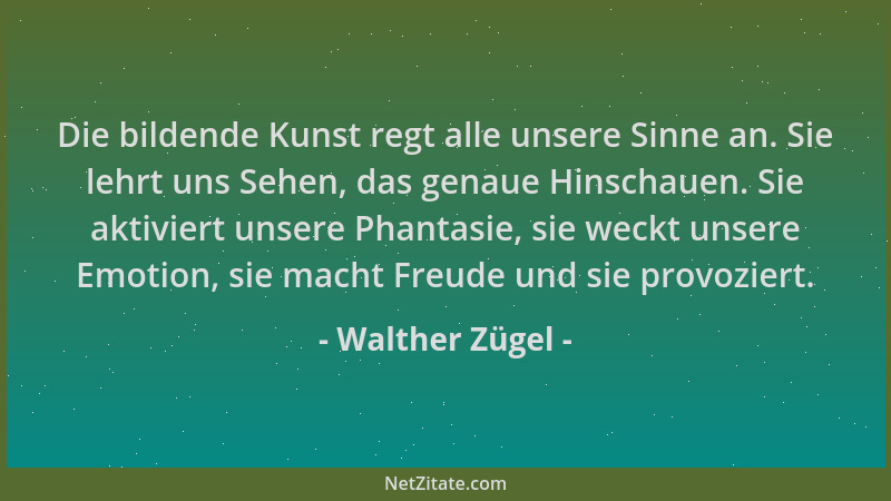 Walther Zügel - Die bildende Kunst regt alle unsere Sinne an. Sie lehrt uns Sehen, das genaue Hinschauen. Sie aktiviert uns...