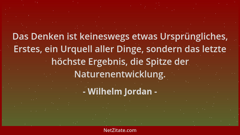 Wilhelm Jordan - Das Denken ist keineswegs etwas Ursprüngliches, Erstes, ein Urquell aller Dinge, sondern das letzte höchst...