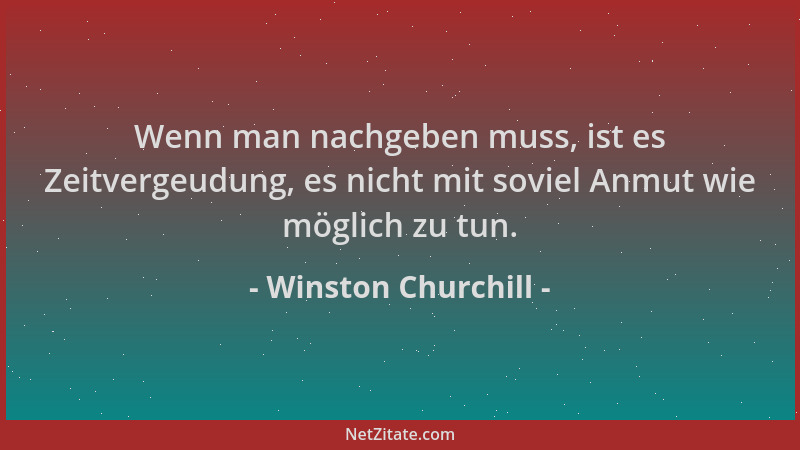 Winston Churchill - Wenn man nachgeben muss, ist es Zeitvergeudung, es nicht mit soviel Anmut wie möglich zu tun....