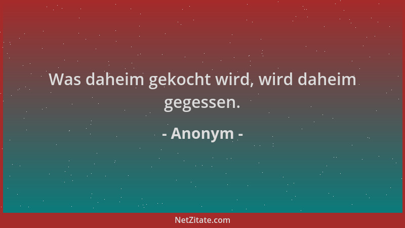 Anonym - Was daheim gekocht wird, wird daheim gegessen....