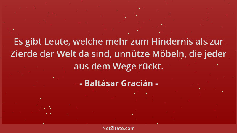 Baltasar Gracián - Es gibt Leute, welche mehr zum Hindernis als zur Zierde der Welt da sind, unnütze Möbeln, die jeder aus...
