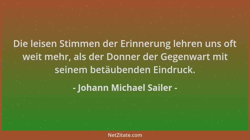 Johann Michael Sailer - Die leisen Stimmen der Erinnerung lehren uns oft weit mehr, als der Donner der Gegenwart mit seinem...