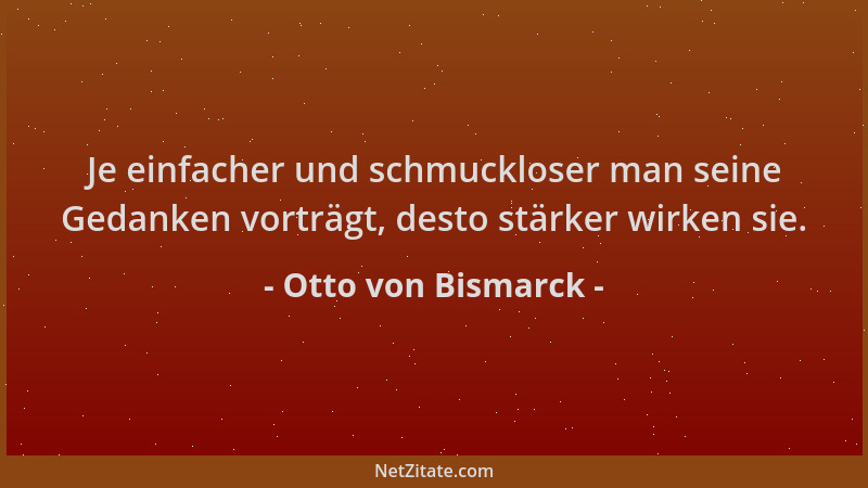 Otto von Bismarck - Je einfacher und schmuckloser man seine Gedanken vorträgt, desto stärker wirken sie....