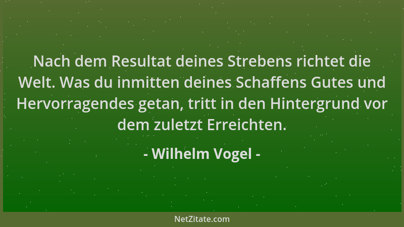 Wilhelm Vogel - Nach dem Resultat deines Strebens richtet die Welt. Was du inmitten deines Schaffens Gutes und Hervorragend...