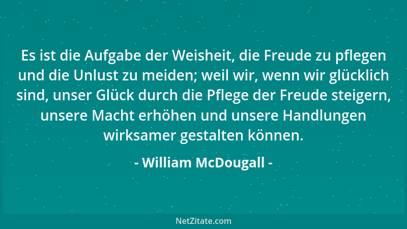 William McDougall - Es ist die Aufgabe der Weisheit, die Freude zu pflegen und die Unlust zu meiden; weil wir, wenn wir glü...