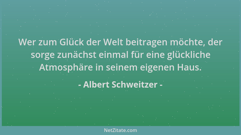 Albert Schweitzer - Wer zum Glück der Welt beitragen möchte, der sorge zunächst einmal für eine glückliche Atmosphäre in se...