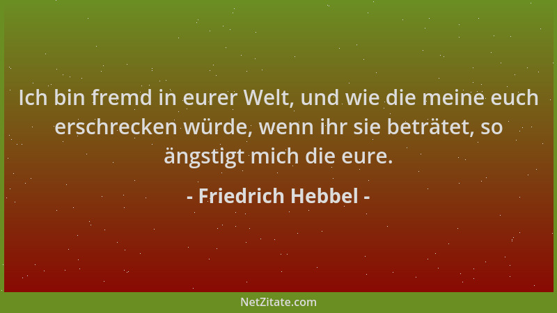 Friedrich Hebbel - Ich bin fremd in eurer Welt, und wie die meine euch erschrecken würde, wenn ihr sie beträtet, so ängstig...