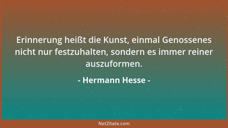 Hermann Hesse - Erinnerung heißt die Kunst, einmal Genossenes nicht nur festzuhalten, sondern es immer reiner auszuformen....