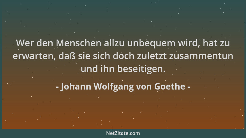 Johann Wolfgang von Goethe - Wer den Menschen allzu unbequem wird, hat zu erwarten, daß sie sich doch zuletzt zusammentun u...