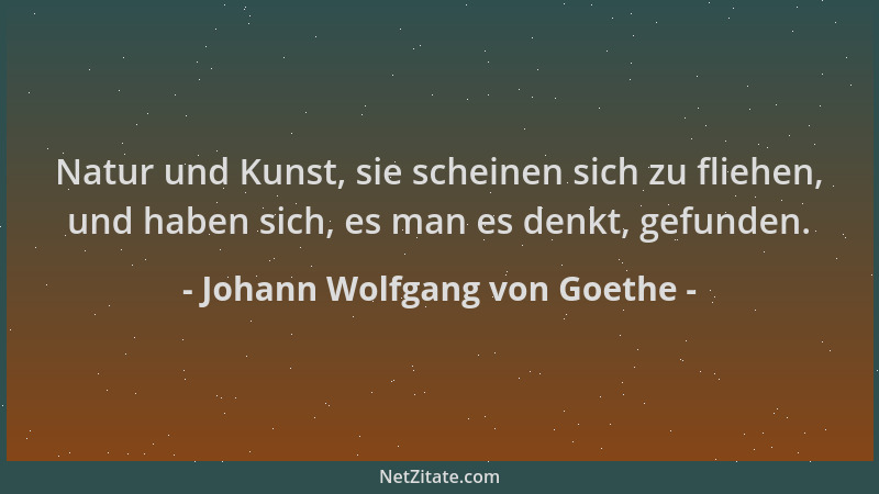 Johann Wolfgang von Goethe - Natur und Kunst, sie scheinen sich zu fliehen, und haben sich, es man es denkt, gefunden....