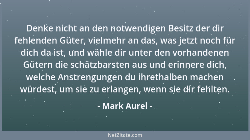 Mark Aurel - Denke nicht an den notwendigen Besitz der dir fehlenden Güter, vielmehr an das, was jetzt noch für dich da ist...